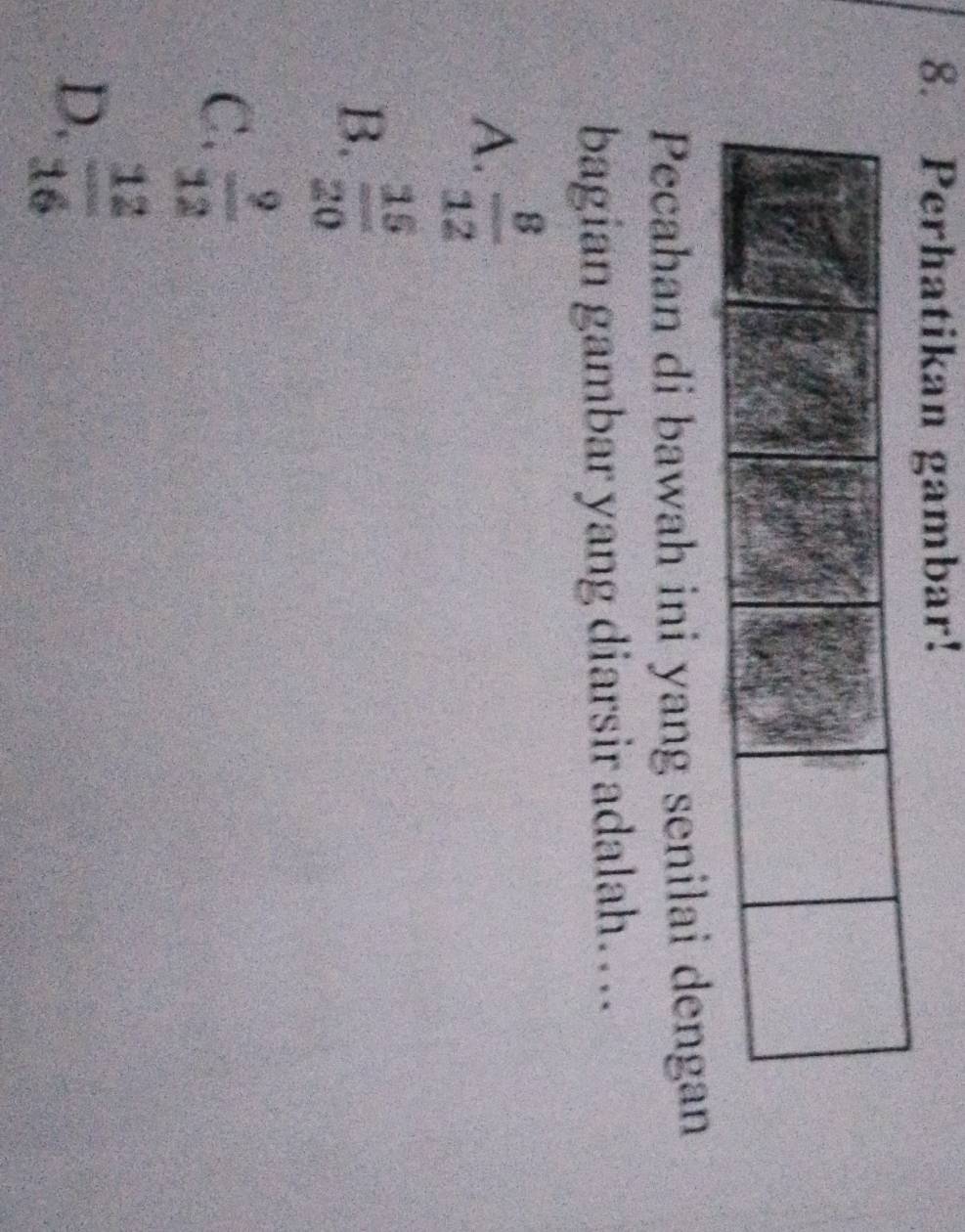 Perhatikan gambar!
Pecahan di bawah ini yang senilai dengan
bagian gambar yang diarsir adalah…..
A.  8/12 
B.  15/20 
C.  9/12 
D.  12/16 