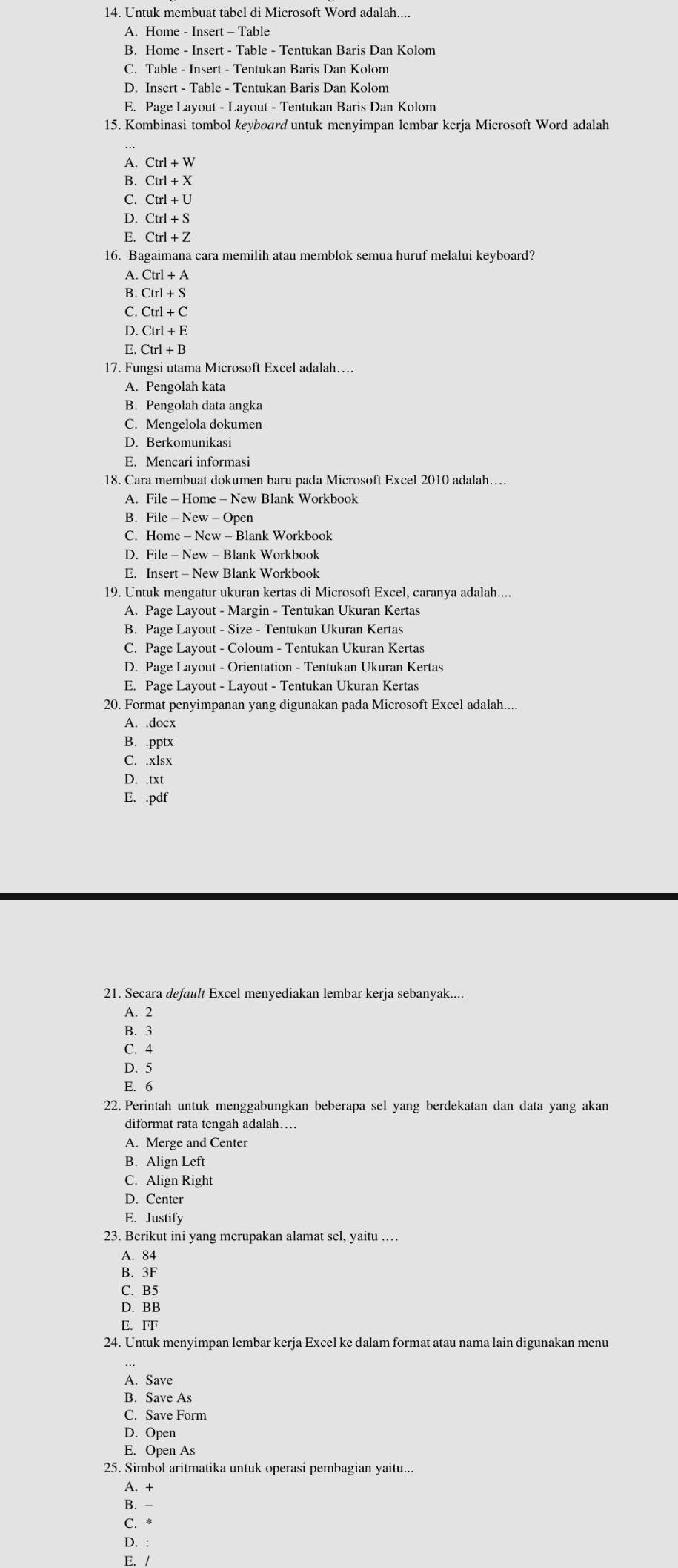 Untuk membuat tabel di Microsoft Word adalah....
A. Home - Insert - Table
B. Home - Insert - Table - Tentukan Baris Dan Kolom
C. Table - Insert - Tentukan Baris Dan Kolom
D. Insert - Table - Tentukan Baris Dan Kolom
E. Page Layout - Layout - Tentukan Baris Dan Kolom
15. Kombinasi tombol keyboard untuk menyimpan lembar kerja Microsoft Word adalah
A. Ctrl+W
B. Ctrl+X
C. Ctrl+U
D. Ctrl+S
E. Ctrl+Z
16. Bagaimana cara memilih atau memblok semua huruf melalui keyboard?
A. C Ctrl+A
B. Ctrl+S
C. Ctrl+C
D. Ctrl+E
E Ctrl+B
17. Fungsi utama Microsoft Excel adalah…
A. Pengolah kata
B. Pengolah data angka
C. Mengelola dokumen
D. Berkomunikasi
E. Mencari informasi
18. Cara membuat dokumen baru pada Microsoft Excel 2010 adalah…
A. File - Home - New Blank Workbook
B. File - New - Open
C. Home - New - Blank Workbook
D. File - New - Blank Workbook
E. Insert - New Blank Workbook
19. Untuk mengatur ukuran kertas di Microsoft Excel, caranya adalah....
A. Page Layout - Margin - Tentukan Ukuran Kertas
B. Page Layout - Size - Tentukan Ukuran Kertas
C. Page Layout - Coloum - Tentukan Ukuran Kertas
D. Page Layout - Orientation - Tentukan Ukuran Kertas
E. Page Layout - Layout - Tentukan Ukuran Kertas
20. Format penyimpanan yang digunakan pada Microsoft Excel adalah....
A. .docx
B. .pptx
C. .xlsx
D. .txt
E. .pdf
21. Secara default Excel menyediakan lembar kerja sebanyak....
A. 2
B. 3
C. 4
D. 5
E. 6
22. Perintah untuk menggabungkan beberapa sel yang berdekatan dan data yang akan
diformat rata tengah adalah…
A. Merge and Center
B. Align Left
C. Align Right
D. Center
E. Justify
23. Berikut ini yang merupakan alamat sel, yaitu ……
A. 84
B. 3F
C. B5
D. BB
E. FF
24. Untuk menyimpan lembar kerja Excel ke dalam format atau nama lain digunakan menu
A. Save
B. Save As
C. Save Form
D. Open
E. Open As
25. Simbol aritmatika untuk operasi pembagian yaitu...
A. +
B. -
C. *
D. :
E. /