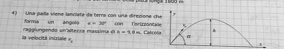 is t a   l u n ga 1800 m
4) Una palla viene lanciata da terra con una direzione ch
forma un angolo alpha =30° con l'orizzontal
raggiungendo un’altezza massima di h=9,8m. Calcol
la velocità iniziale v