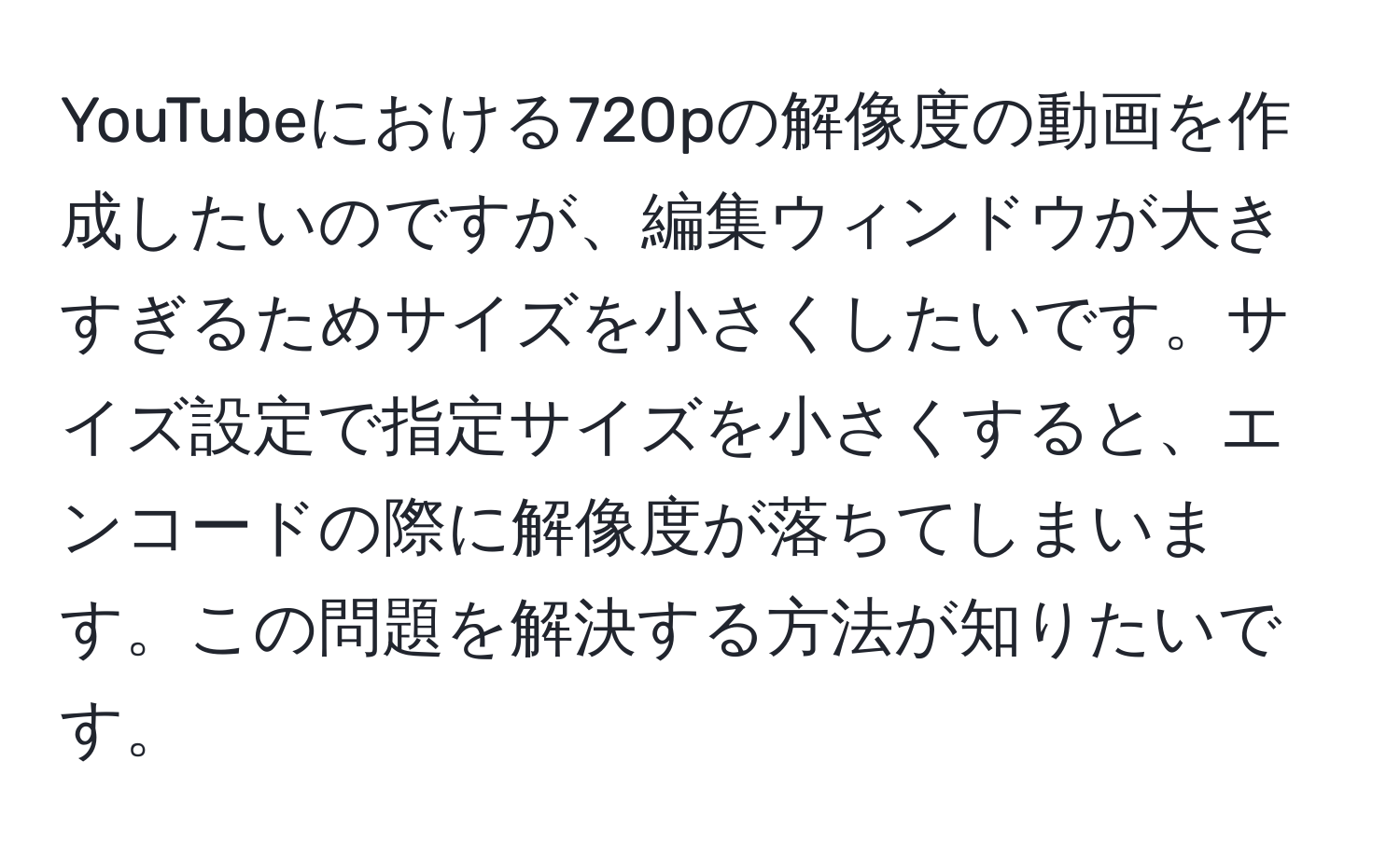 YouTubeにおける720pの解像度の動画を作成したいのですが、編集ウィンドウが大きすぎるためサイズを小さくしたいです。サイズ設定で指定サイズを小さくすると、エンコードの際に解像度が落ちてしまいます。この問題を解決する方法が知りたいです。