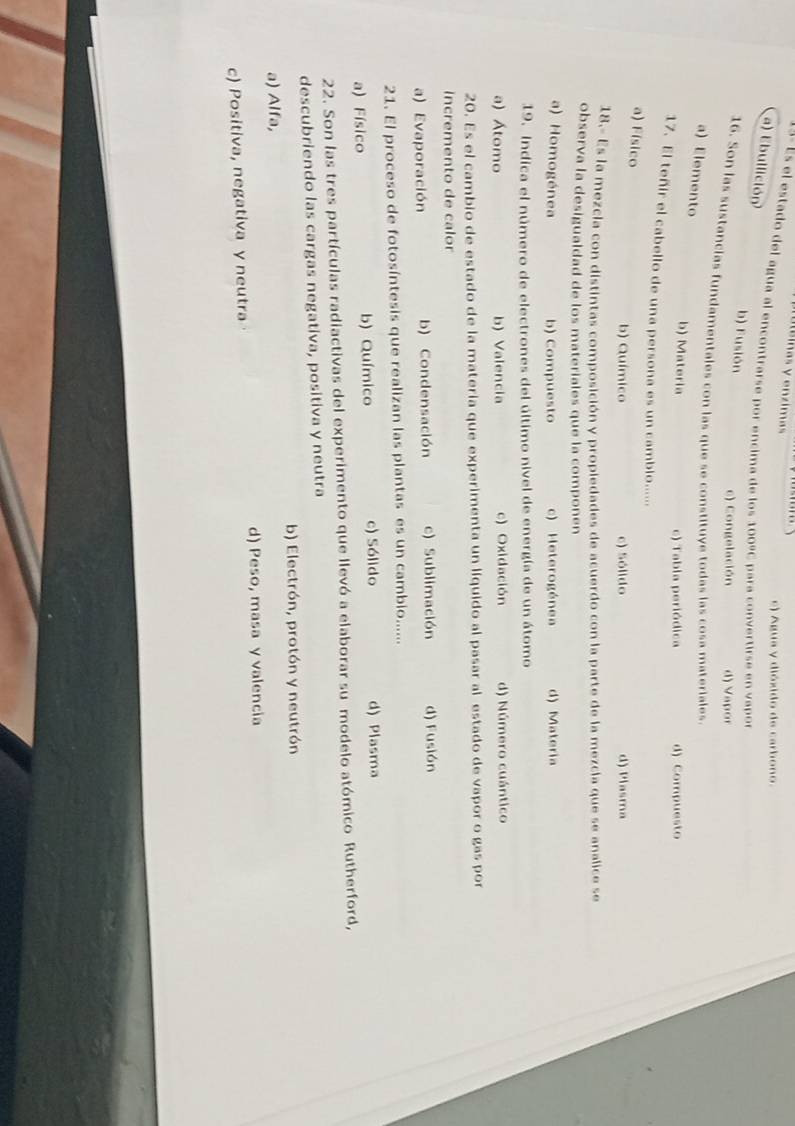 Áinas y enzima
e) Agua y dióxido de carbono.
4- Es el estado del agua al encontrarse por encima de los 100° para convertirse en vapor
a) Ebullición b) Fusión
c) Congelación d) Vapor
16. Son las sustancias fundamentales con las que se constituye todas las cosa materiales.
a) Elemento
b) Materia c) Tabla periódica d) Compuesto
17. El teñir el cabello de una persona es un camblo.....
a) Físico
b) Químico c) Sólido d) Plasma
18.- Es la mezcia con distintas composición y propiedades de acuerdo con la parte de la mezcia que se analice se
observa la desigualdad de los materiales que la componen
a) Homogénea b) Compuesto c) Heterogénea d) Materia
19. Indica el número de electrones del último nivel de energía de un átomo
a) Átomo b) Valencia c) Oxidación d) Número cuántico
20. Es el cambio de estado de la materia que experimenta un líquido al pasar al estado de vapor o gas por
Incremento de calor
a) Evaporación b) Condensación c) Sublimación d) Fusión
21. El proceso de fotosíntesis que realizan las plantas es un cambio......
a) Físico b) Químico c) Sólido d) Plasma
22. Son las tres partículas radiactivas del experimento que llevó a elaborar su modelo atómico Rutherford,
descubriendo las cargas negativa, positiva y neutra
b) Electrón, protón y neutrón
a) Alfa,
d) Peso, masa y valencia
c) Positiva, negativa y neutra