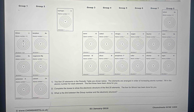 Group 1 Group 2 Group 3 Group 4 Group 5 Group 6 Group 7 Group 0 
hydrogen hallu 
Alomic number = 1 Alsmc number + 3
_ 
structure = 
u berylllum Bie n nitreges “ eaxyge 0 
Alomic number = 3 Aomic number = _Alomic number = flvortine Alomc nunter = _Alomic numbes = 
«mucture = 2. tructiuns = _structurs = _structur = structune = _structure = _structurs = _sructure =_ 
sodium aluminium Al aificen 5 pheapherus kuther Ar 
Altomic number = _ Alomic number = Alonsic number= Alomic number = Alorsc number = 
=iucture = __structure = ___structure = _stctry=_ 
calcium Ca 
1) The first 20 elements in the Periodic Table are shown below. The elements are arranged in order of increasing atomic number. Fill in the 
atomic number for each element. The first three have been done for you. 
2) Complete the boxes to show the electronic structure of the first 20 elements. The box for lithium has been done for you 
3) What is the link between the Group number and the electronic structure? 
_ 
stranture » sftucture = 
_ 
_ 
_ 
© www.CHEMSHEETS.co.uk 01-January-2016 Chemsheets GCSE 1004