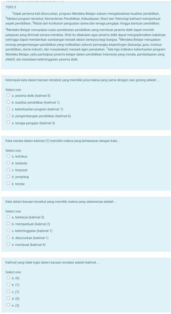 TEKS 3
¹Sejak pertama kali diluncurkan, program Merdeka Belajar sukses mengakselerasi kualitas pendidikan
²Melalui program tersebut, Kementerian Pendidikan, Kebudayaan, Riset dan Teknologi berhasil memperkuat
aspek pendidikan. ³Mulai dari kurikulum penguatan siswa dan tenaga pengajar, hingga bantuan pendidikan.
*Merdeka Belajar merupakan suatu pendekatan pendidikan yang membuat peserta didik dapat memilih
pelajaran yang diminati secara merdeka. 5Hal itu dilakukan agar peserta didik dapat mengoptimalkan bakatnya
sehingga dapat memberikan sumbangan terbaik dalam berkarya bagi bangsa. ⁶Merdeka Belajar merupakan
konsep pengembangan pendidikan yang melibatkan seluruh pemangku kepentingan (keluarga, guru, institusi
pendidikan, dunia industri, dan masyarakat) menjadi agen perubahan. ⁷Ada tiga indikator keberhasilan program
Merdeka Belajar, yaitu partisipasi peserta belajar dalam pendidikan Indonesia yang merata, pembelajaran yang
efektif, dan ketiadaan ketertinggalan peserta didik.
Kelompok kata dalam bacaan tersebut yang memiliki pola makna yang sama dengan nasi goreng adalah ...
Select one:
a. peserta didik (kalimat 5)
b. kualitas pendidikan (kalimat 1)
c. keberhasilan program (kalimat 7)
d. pengembangan pendidikan (kalimat 6)
e. tenaga pengajar (kalimat 3)
Kata merata dalam kalimat (7) memiliki makna yanq berlawanan dengan kata ..
Select one:
a. terfokus
b. berbeda
c. terpusat
d. jomplang
e. terutai
Kata dalam bacaan tersebut yang memiliki makna yang sebenarnya adalah ...
Select one:
a. berkarya (kalimat 5)
b. memperkuat (kalimat 2)
c. ketertinggalan (kalimat 7)
d. diluncurkan (kalimat 1)
e. membuat (kalimat 4)
Kalimat yang tidak logis dalam bacaan tersebut adalah kalimat ...
Select one:
a.(6)
b.(1)
c.(7)
d.(5)
e.(3)