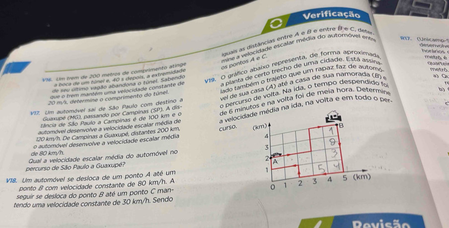 Verificação
R17. (Unicamp-
iguais as distâncias entre A e B e entre B e C, deter
desenvolve
horários
V16. Um trem de 200 metros de comprimento atinge mine a velocidade escalar média do automóvel entre
os pontos A e C.
v19. O gráfico abaixo representa, de forma aproximada metrå é
lado também o trajeto que um rapaz faz de automó metrô
a boca de um túnel e, 40 s depois, a extremidade
que o trem mantém uma velocidade constante de a planta de certo trecho de uma cidade. Está assina quartei
t 
de seu último vagão abandona o túnel. Sabendo
V17. Um automóvel sai de São Paulo com destino a vel de sua casa (A) até a casa de sua namorada (B) e
a) Q
b)
20 m/s, determine o comprimento do túnel.
Guaxupé (MG), passando por Campinas (SP). A dis- o percurso de volta. Na ida, o tempo despendido fo
tância de São Paulo a Campinas é de 100 km e o de 6 minutos e na volta foi de meia hora. Determine
automóvel desenvolve a velocidade escalar média de a velocidade média na ida, na volta e em todo o per-
120 km/h. De Campinas a Guaxupé, distantes 200 km, curso. (km)
4
o automóvel desenvolve a velocidade escalar média B
de 80 km/h.
Qual a velocidade escalar média do automóvel no 3
percurso de São Paulo a Guaxupé? 2 A
V18. Um automóvel se desloca de um ponto A até um 1
ponto B com velocidade constante de 80 km/h. A
seguir se desloca do ponto B até um ponto C man- 1 2 3 4 5 (km)
tendo uma velocidade constante de 30 km/h. Sendo
Revisão