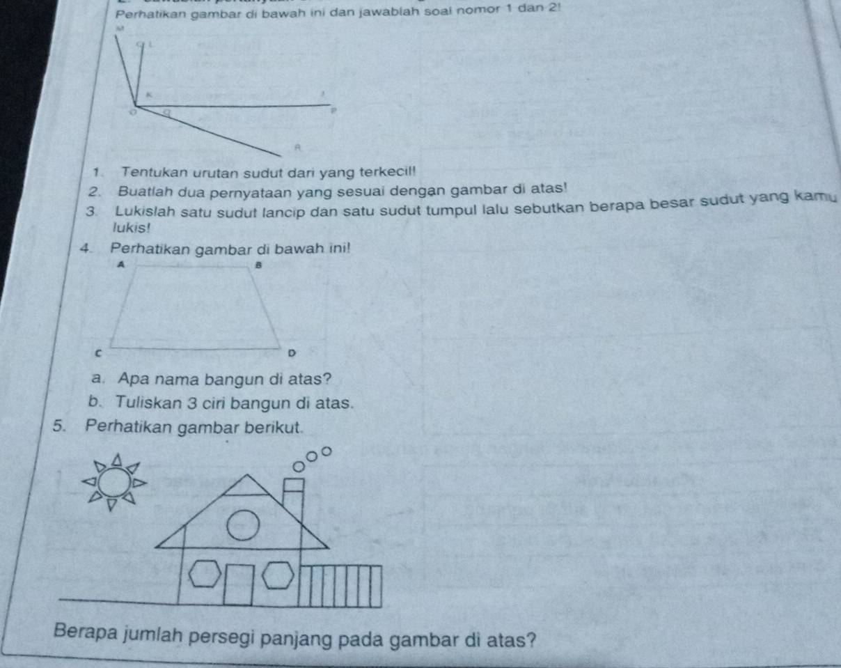 Perhatikan gambar di bawah ini dan jawablah soal nomor 1 dan 2! 
1. Tentukan urutan sudut dari yang terkecil! 
2. Buatlah dua pernyataan yang sesuai dengan gambar di atas! 
3. Lukislah satu sudut lancip dan satu sudut tumpul lalu sebutkan berapa besar sudut yang kamu 
lukis! 
4. Perhatikan gambar di bawah ini! 
a. Apa nama bangun di atas? 
b. Tuliskan 3 ciri bangun di atas. 
5. Perhatikan gambar berikut. 
Berapa jumlah persegi panjang pada gambar di atas?