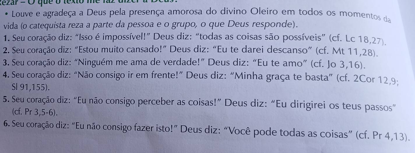 tezar = Ở que o texto me 1 
Louve e agradeça a Deus pela presença amorosa do divino Oleiro em todos os momentos da 
vida (o catequista reza a parte da pessoa e o grupo, o que Deus responde). 
1. Seu coração diz: “Isso é impossível!” Deus diz:“todas as coisas são possíveis” (cf. Lc 18,27). 
2. Seu coração diz: “Estou muito cansado!” Deus diz: “Eu te darei descanso” (cf. Mt 11,28). 
3. Seu coração diz: “Ninguém me ama de verdade!” Deus diz: “Eu te amo” (cf. Jo 3,16). 
4. Seu coração diz: “Não consigo ir em frente!” Deus diz: “Minha graça te basta” (cf. 2Cor 12,9; 
SI 91,155). 
5. Seu coração diz: “Eu não consigo perceber as coisas!” Deus diz: “Eu dirigirei os teus passos” 
(cf. Pr 3,5-6). 
6. Seu coração diz: “Eu não consigo fazer isto!” Deus diz: “Você pode todas as coisas” (cf. Pr 4,13).