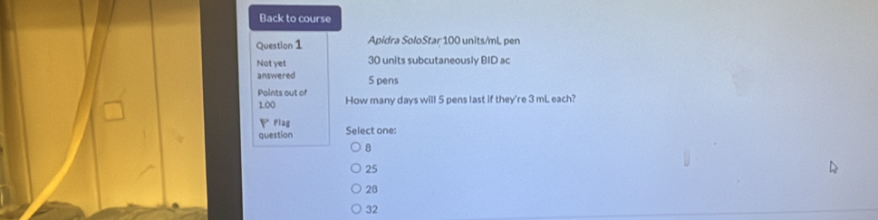 Back to course
Question 1 Apidra SoloStar 100 units/mL pen
Not yet 30 units subcutaneously BID ac
answered 5 pens
Paints out of How many days will 5 pens last if they're 3 mL each?
1.00
Fiag
question Select one:
8
25
28
32