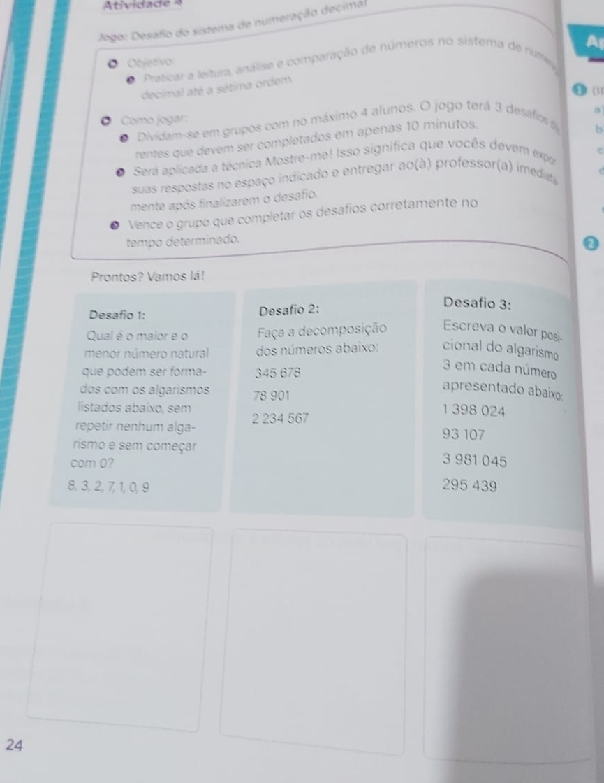 Atividade 4
Jogo: Desafo do sistema de numeração decimal
O Objetívo: A
Praticar a leltura, análise e comparação de números no sistema de numea
decimal até a sétima ordem,
1 (11
Como jogar:
Dividam-se em grupos com no máximo 4 alunos. O jogo terá 3 desafos 
b
rentes que devem ser completados em apenas 10 minutos. a
Será aplicada a técnica Mostre-me! Isso significa que vocês devem expa
suas respostas no espaço indicado e entregar ao(à) professor(a) imediat
mente após finalizarem o desafio,
Vence o grupo que completar os desafíos corretamente no
tempo determinado.
Prontos? Vamos lá!
Desafio 1: Desafio 2:
Desafio 3:
Qual é o maior e o Faça a decomposição Escreva o valor posi.
menor número natural dos números abaixo: cional do algarism
que podem ser forma- 345 678
3 em cada número
apresentado abaixo:
dos com os algarísmos 78 901
listados abaixo, sem 1 398 024
repetir nenhum alga- 2 234 567
93 107
rismo e sem começar 3 981 045
com 0?
8, 3, 2, 7, 1, 0, 9 295 439
24