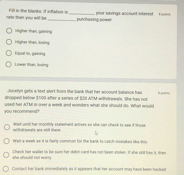 Fill in the blanks: If inflation is _your savings account interest 8 points
rate then you will be _purchasing power
Higher than, gaining
Higher than, losing
Equal to, gaining
Lower than, losing
Jocelyn gets a text alert from the bank that her account balance has 8 points
dropped below $100 after a series of $20 ATM withdrawals. She has not
used her ATM in over a week and wonders what she should do. What would
you recommend?
Wait until her monthly statement arrives so she can check to see if those
withdrawals are still there
Wait a week as it is fairly common for the bank to catch mistakes like this
Check her wallet to be sure her debit card has not been stolen. If she still has it, then
she should not worry.
Contact her bank immediately as it appears that her account may have been hacked