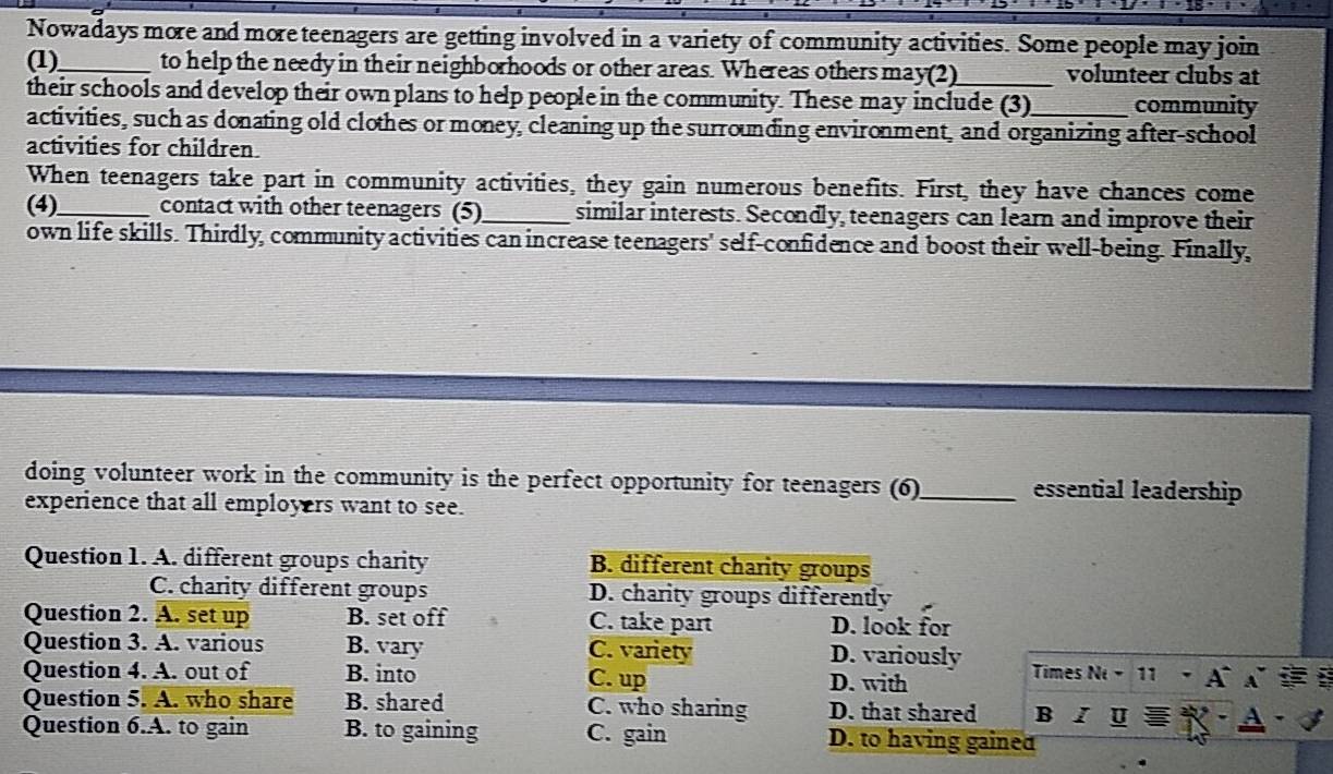 Nowadays more and more teenagers are getting involved in a variety of community activities. Some people may join
(1)_ to help the needy in their neighborhoods or other areas. Whereas others may(2)_ volunteer clubs at
their schools and develop their own plans to help people in the community. These may include (3) community
activities, such as donating old clothes or money, cleaning up the surrounding environment, and organizing after-school
activities for children.
When teenagers take part in community activities, they gain numerous benefits. First, they have chances come
(4)_ contact with other teenagers (5)_ similar interests. Secondly, teenagers can learn and improve their
own life skills. Thirdly, community activities can increase teenagers' self-confidence and boost their well-being. Finally,
doing volunteer work in the community is the perfect opportunity for teenagers (6)_ essential leadership
experience that all employers want to see.
Question 1. A. different groups charity B. different charity groups
C. charity different groups D. charity groups differently
Question 2. A. set up B. set off C. take part D. look for
Question 3. A. various B. vary C. variety D. variously
Question 4. A. out of B. into C. up D. with Times Ni-11
Question 5. A. who share B. shared C. who sharing D. that shared B U
Question 6.A. to gain B. to gaining C. gain D. to having gained