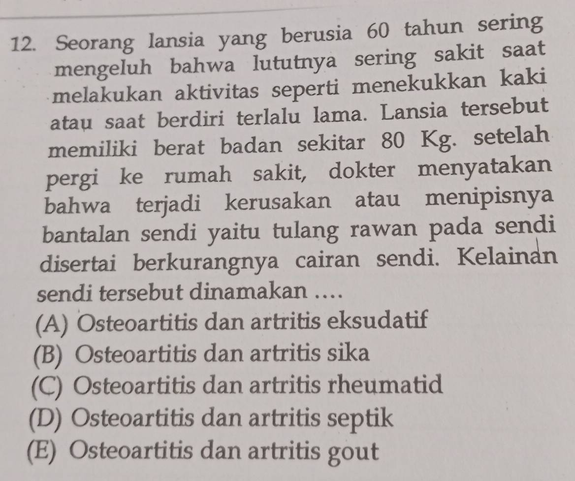 Seorang lansia yang berusia 60 tahun sering
mengeluh bahwa lututnya sering sakit saat
melakukan aktivitas seperti menekukkan kaki
atau saat berdiri terlalu lama. Lansia tersebut
memiliki berat badan sekitar 80 Kg. setelah
pergi ke rumah sakit, dokter menyatakan
bahwa terjadi kerusakan atau menipisnya
bantalan sendi yaitu tulang rawan pada sendi
disertai berkurangnya cairan sendi. Kelainan
sendi tersebut dinamakan ….
(A) Osteoartitis dan artritis eksudatif
(B) Osteoartitis dan artritis sika
(C) Osteoartitis dan artritis rheumatid
(D) Osteoartitis dan artritis septik
(E) Osteoartitis dan artritis gout