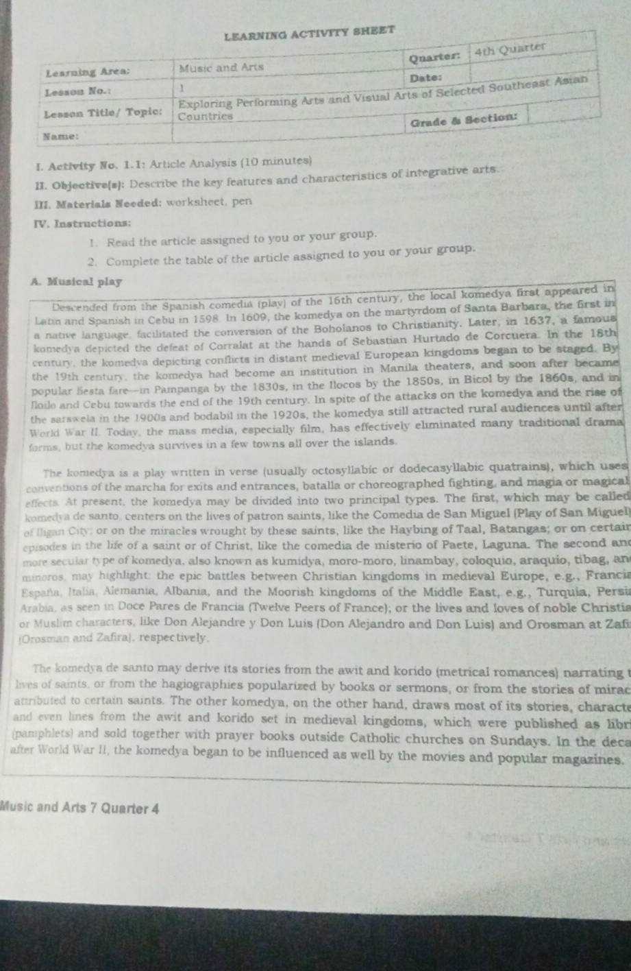 Aetivity No. 1.1: Article Analysis (10 minutes)
II. Objective(s]: Describe the key features and characteristics of integrative arts.
III. Materials Needed; worksheet, pen
IV. Instructions:
1. Read the article assigned to you or your group.
2. Complete the table of the article assigned to you or your group.
A. Musical play
Descended from the Spanish comedia (play) of the 16th century, the local komedya first appeared in
Latin and Spanish in Cebu in 1598. In 1609, the komedya on the martyrdom of Santa Barbara, the first in
a native language, facilitated the conversion of the Boholanos to Christianity. Later, in 1637, a famous
komedya depicted the defeat of Corralat at the hands of Sebastian Hurtado de Corcuera. In the 18th
century, the komedva depicting conflicts in distant medieval European kingdoms began to be staged. By
the 19th century, the komedya had become an institution in Manila theaters, and soon after became
popular lesta fare—in Pampanga by the 1830s, in the Ilocos by the 1850s, in Bicol by the 1860s, and in
floile and Cebu towards the end of the 19th century. In spite of the attacks on the komedya and the rise of
the sarswela in the 1900s and bodabil in the 1920s, the komedya still attracted rural audiences until after
World War II. Today, the mass media, especially film, has effectively eliminated many traditional drama
forms, but the komedya survives in a few towns all over the islands.
The komedya is a play written in verse (usually octosyllabic or dodecasyllabic quatrains), which uses
conventions of the marcha for exits and entrances, batalla or choreographed fighting, and magia or magical
effects. At present, the komedya may be divided into two principal types. The first, which may be called
komedya de santo, centers on the lives of patron saints, like the Comedia de San Miguel (Play of San Miguel
of Iligan City; or on the miracles wrought by these saints, like the Haybing of Taal, Batangas; or on certai
episodes in the life of a saint or of Christ, like the comedia de misterio of Paete, Laguna. The second an
more secular type of komedya, also known as kumidya, moro-moro, linambay, coloquio, araquio, tibag, an
minoros, may highlight: the epic battles between Christian kingdoms in medieval Europe, e.g., Franci
España, Italia, Alemania, Albania, and the Moorish kingdoms of the Middle East, e.g., Turquia, Persi
Arabia, as seen in Doce Pares de Francia (Twelve Peers of France); or the lives and loves of noble Christia
or Muslim characters, like Don Alejandre y Don Luis (Don Alejandro and Don Luis) and Orosman at Zaf
(Orosman and Zafira). respectively.
The komedya de santo may derive its stories from the awit and korido (metrical romances) narrating 
lives of saints, or from the hagiographies popularized by books or sermons, or from the stories of mirac
atributed to certain saints. The other komedya, on the other hand, draws most of its stories, charact
and even lines from the awit and korido set in medieval kingdoms, which were published as libr
(pamphlets) and sold together with prayer books outside Catholic churches on Sundays. In the deca
after World War II, the komedya began to be influenced as well by the movies and popular magazines.
Music and Arts 7 Quarter 4