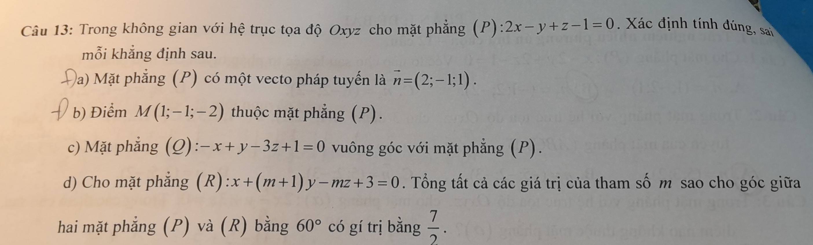 Trong không gian với hệ trục tọa độ Oxyz cho mặt phẳng (P): 2x-y+z-1=0. Xác định tính đúng, sai 
mỗi khẳng định sau. 
Đa) Mặt phẳng (P) có một vecto pháp tuyến là vector n=(2;-1;1). 
b) Điểm M(1;-1;-2) thuộc mặt phẳng (P). 
c) Mặt phẳng (Q): -x+y-3z+1=0 vuông góc với mặt phẳng (P). 
d) Cho mặt phẳng (R) x+(m+1)y-mz+3=0. Tổng tất cả các giá trị của tham số m sao cho góc giữa 
hai mặt phẳng (P) và (R) bằng 60° có gí trị bằng  7/2 .