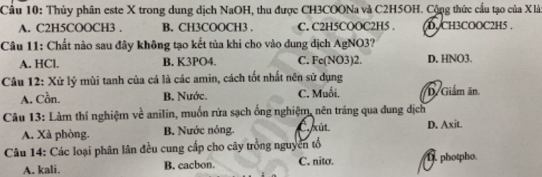 Cầu 10: Thủy phân este X trong dung dịch NaOH, thu được CH3COONa và C2H5OH. Cộng thức cầu tạo của Xlà
A. C2H5COOCH3. B. CH3COOCH3. C. C2H5COOC2H5. D. CH3COOC2H5.
Câu 11: Chất nào sau đây không tạo kết tủa khi cho vào dung dịch AgNO3?
A. HCl. B. K3PO4. C. Fe(NO3)2. D. HNO3.
Câu 12: Xử lý mùi tanh của cá là các amin, cách tốt nhất nên sử dụng
A. Cồn. B. Nước. C. Muối. D. Giảm ăn.
Câu 13: Làm thí nghiệm về anilin, muốn rửa sạch ống nghiệm, nên tráng qua dung dịch
A. Xà phòng. B. Nước nóng. C. xût D. Axit.
Câu 14: Các loại phân lân đều cung cấp cho cây trồng nguyên tổ
C. nito.
A. kali. B. cacbon.. photpho