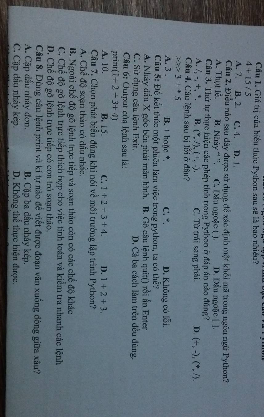 Giá trị của biểu thức Python sau sẽ là bao nhiêu?
4+15/5
A. 7. B. 2. C. 4. D. 1.
Câu 2. Điều nào sau đây được sử dụng để xác định một khối mã trong ngôn ngữ Python?
A. Thụt lề. B. Nháy “ ”. C. Dấu ngoặc ( ). D. Dấu ngoặc [ ].
Câu 3. Thứ tự thực hiện các phép tính trong Python ở đáp án nào đúng?
A. /, -, +, *. B. (^*,A),(+,-). C. Từ trái sang phải. D. (+,-),(*,/).
Câu 4. Câu lệnh sau bị lỗi ở đâu?
3+*5
A. 3 . B. + hoặc *. C. *. D. Không có lỗi.
Câu 5: Để kết thúc một phiên làm việc trong python, ta có thể?
A. Nháy dấu X góc bên phải màn hình. B. Gõ câu lệnh quit() rồi ấn Enter
C. Sử dụng câu lệnh Exit. D. Cả ba cách làm trên đều đúng.
Câu 6: Output của lệnh sau là:
print (1+2+3+4)
A. 10. B. 15. C. 1+2+3+4. D. 1+2+3.
Câu 7. Chọn phát biểu đúng khi nói về môi trường lập trình Python?
A. Chế độ soạn thảo có dấu nhắc.
B. Ngoài chế độ gõ lệnh trực tiếp và soạn thảo còn có các chế độ khác
C. Chế độ gõ lệnh trực tiếp thích hợp cho việc tính toán và kiểm tra nhanh các lệnh
D. Chế độ gõ lệnh trực tiếp có con trỏ soạn thảo.
Câu 8. Dùng câu lệnh print và kí tự nào để viết được đoạn văn xuống dòng giữa xâu?
A. Cặp dấu nháy đơn. B. Cặp ba dấu nháy kép.
C. Cặp dấu nháy kép. D. Không thể thực hiện được.