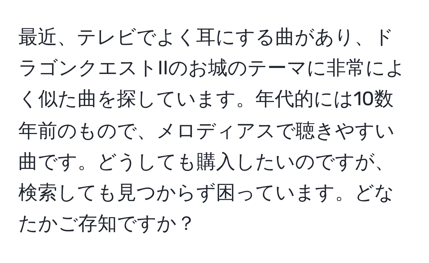 最近、テレビでよく耳にする曲があり、ドラゴンクエストIIのお城のテーマに非常によく似た曲を探しています。年代的には10数年前のもので、メロディアスで聴きやすい曲です。どうしても購入したいのですが、検索しても見つからず困っています。どなたかご存知ですか？