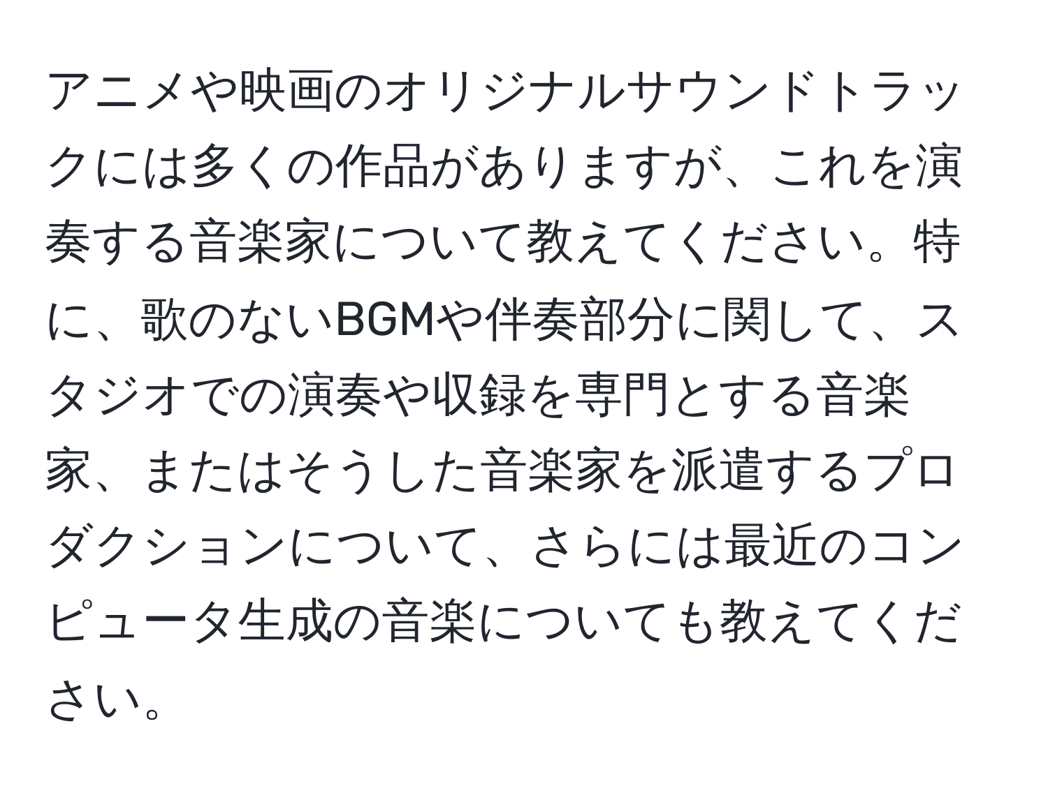 アニメや映画のオリジナルサウンドトラックには多くの作品がありますが、これを演奏する音楽家について教えてください。特に、歌のないBGMや伴奏部分に関して、スタジオでの演奏や収録を専門とする音楽家、またはそうした音楽家を派遣するプロダクションについて、さらには最近のコンピュータ生成の音楽についても教えてください。