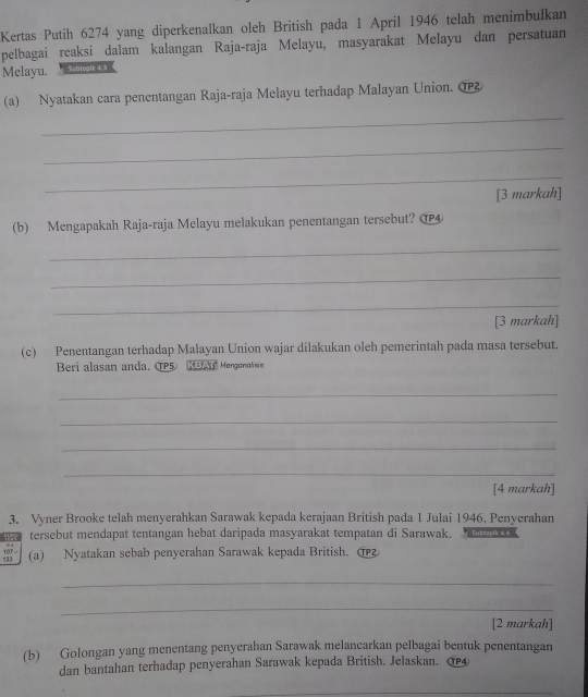 Kertas Putih 6274 yang diperkenalkan oleh British pada 1 April 1946 telah menimbulkan 
pelbagai reaksi dalam kalangan Raja-raja Melayu, masyarakat Melayu dan persatuan 
Melayu. * Sitropie 4 3 
(a) Nyatakan cara penentangan Raja-raja Melayu terhadap Malayan Union. @ 
_ 
_ 
_ 
[3 markah] 
(b) Mengapakah Raja-raja Melayu melakukan penentangan tersebut? ⑰ 
_ 
_ 
_ 
[3 markah] 
(c) Penentangan terhadap Malayan Union wajar dilakukan oleh pemerintah pada masa tersebut. 
Beri alasan anda. CP5 KBAI Mengonoveie 
_ 
_ 
_ 
_ 
[4 markah] 
3. Vyner Brooke telah menyerahkan Sarawak kepada kerajaan British pada 1 Julai 1946. Penyerahan 
tersebut mendapat tentangan hebat daripada masyarakat tempatan di Sarawak. Subtapik 4.4
18 (a) Nyatakan sebab penyerahan Sarawak kepada British. 
_ 
_ 
[2 markah] 
(b) Golongan yang menentang penyerahan Sarawak melancarkan pelbagai bentuk penentangan 
dan bantahan terhadap penyerahan Sarawak kepada British. Jelaskan. 4