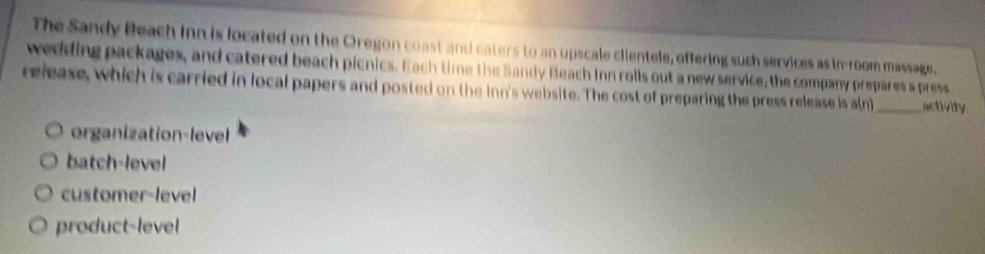 The Sandy Beach Inn is located on the Oregon coast and caters to an upscale clientele, offering such services as in-room massage.
wedding packages, and catered beach picnics. Each time the Sandy Beach Inn rolls out a new service, the company prepares a press
release, which is carried in local papers and posted on the inn's website. The cost of preparing the press release is a(n)_ activity
organization-level
batch-level
customer-level
product-level
