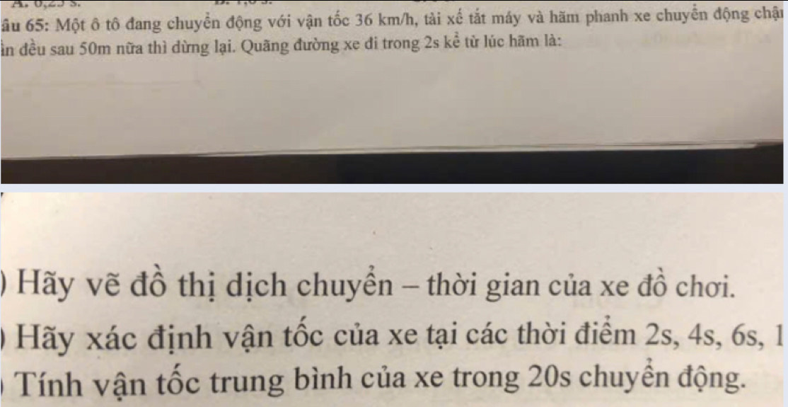 ầu 65: Một ô tô đang chuyển động với vận tốc 36 km/h, tài xế tắt máy và hãm phanh xe chuyển động chận 
ần đều sau 50m nữa thì dừng lại. Quãng đường xe di trong 2s ke^2 từ lúc hãm là: 
* Hãy vẽ đồ thị dịch chuyển - thời gian của xe đồ chơi. 
0 Hãy xác định vận tốc của xe tại các thời điểm 2s, 4s, 6s, 1
* Tính vận tốc trung bình của xe trong 20s chuyển động.