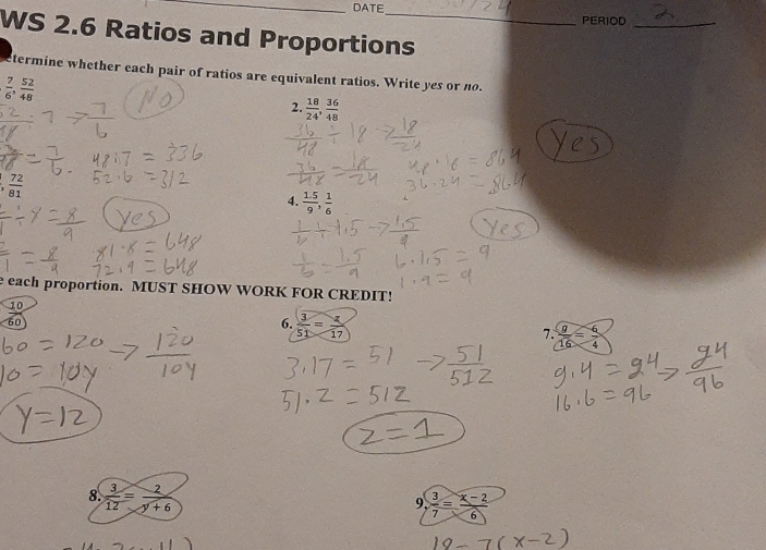 DATE 
PERIOD_ 
WS 2.6 Ratios and Proportions 
termine whether each pair of ratios are equivalent ratios. Write yes or no.
 7/6 ,  52/48 
2.  18/24 ,  36/48 
, 72/81 
4.  (1.5)/9 ,  1/6 
e each proportion. MUST SHOW WORK FOR CREDIT!
_ 10
60
6.  3/51 = 2/17  7.  9/16 = 6/4 
8.  3/12 = 2/y+6 
9.  3/7 = (x-2)/6 