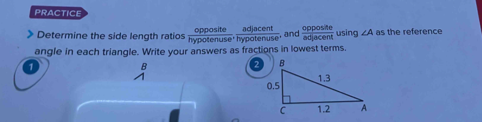 PRACTICE 
Determine the side length ratios  opposite/hypotenuse ,  adjacent/hypotenuse  , and  opposite/adjacent  using ∠ A as the reference 
angle in each triangle. Write your answers as fractions in lowest terms. 
1
B
2