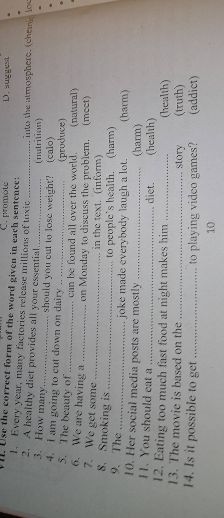 C. promote D. suggest
VI. Use the correct form of the word given in each sentence:
1. Every year, many factories release millions of toxic _into the atmosphere. (chemic loc
2. A healthy diet provides all your essential
(nutrition)
3. How many_ should you cut to lose weight? (calo)
4. I am going to cut down on dairy_
5. The beauty of_
(produce)
can be found all over the world. (natural)
6. We are having a_
on Monday to discuss the problem. (meet)
7. We get some _in the text. (inform)
8. Smoking is_
9. The_
to people’s health. (harm)
joke made everybody laugh a lot. (harm)
10. Her social media posts are mostly_
(harm)
11. You should eat a_
diet. (health)
12. Eating too much fast food at night makes him_
(health)
13. The movie is based on the_
story (truth)
14. Is it possible to get _to playing video games? (addict)
10