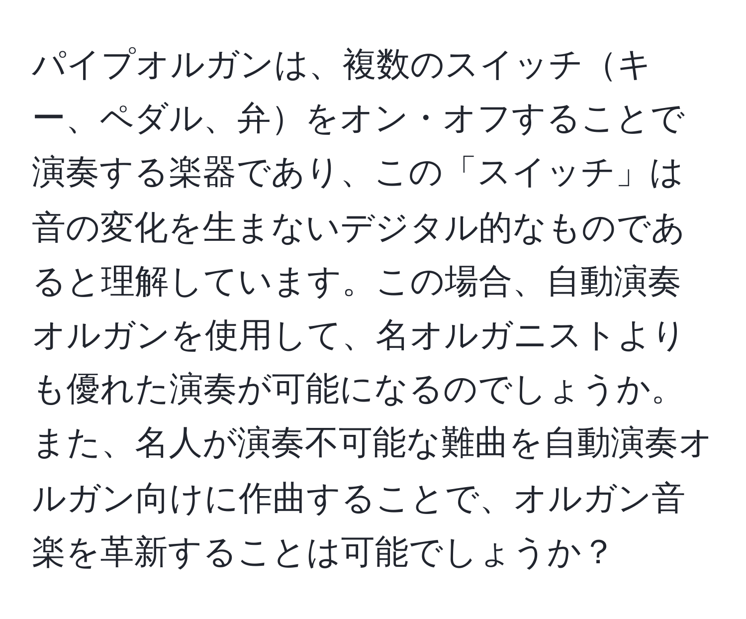 パイプオルガンは、複数のスイッチキー、ペダル、弁をオン・オフすることで演奏する楽器であり、この「スイッチ」は音の変化を生まないデジタル的なものであると理解しています。この場合、自動演奏オルガンを使用して、名オルガニストよりも優れた演奏が可能になるのでしょうか。また、名人が演奏不可能な難曲を自動演奏オルガン向けに作曲することで、オルガン音楽を革新することは可能でしょうか？