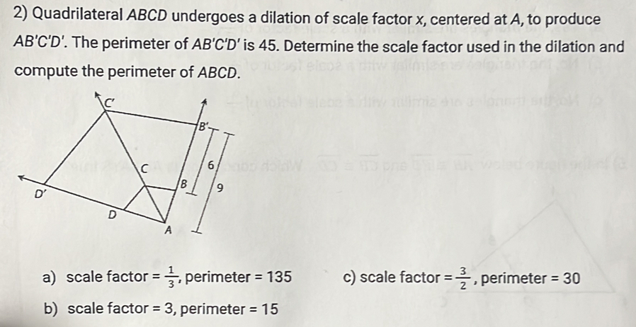 Quadrilateral ABCD undergoes a dilation of scale factor x, centered at A, to produce
AB'C'D'. The perimeter of AB'C'D' is 45. Determine the scale factor used in the dilation and
compute the perimeter of ABCD.
C
B'
C 6
B 9
D'
D
A
a) scale factor = 1/3  , perimeter =135 c) scale factor = 3/2  , perimeter =30
b) scale factor =3 , perimeter =15