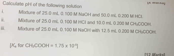 [∠ 'аι nə] 
Calculate pH of the following solution 
i. Mixture of 25.0 mL 0.100 M NaOH and 50.0 mL 0.200 M HCl. 
ⅱi. Mixture of 25.0 mL 0.100 M HCI and 10.0 mL 0.200 M C H_3COOH
iii. Mixture of 25.0 mL 0.100 M NaOH with 12.5 mL 0.200 M CH₃COOH.
[K_a for CH_3COOH=1.75* 10^(-5)]
[12 Marks]