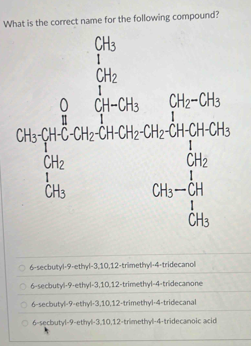 What is the correct name for the following compound?
beginarrayr 76 56 512/12 36+36+38 36/16  64=4/36endarray
6-secbutyl- 9 -ethyl -3, 10, 12 -trimethyl-4-tridecanol
6-secbutyl -9 -ethyl -3, 10, 12 -trimethyl-4-tridecanone
6-secbutyl -9 -ethyl -3, 10, 12 -trimethyl-4-tridecanal
6-secbutyl- 9 -ethyl -3, 10, 12 -trimethyl- 4 -tridecanoic acid