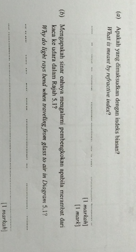 (α) Apakah yang dimaksudkan dengan indeks biasan? 
What is meant by refractive index? 
_ 
__ 
_ 
[1 markah] 
[1 mark] 
(b) Mengapakah sinar cahaya mengalami pembengkokan apabila merambat dari 
kaca ke udara dalam Rajah 5.1? 
Why do light rays bend when traveling from glass to air in Diagram 5.1? 
_ 
_ 
_ 
__ 
__ 
_ 
[1 markah]