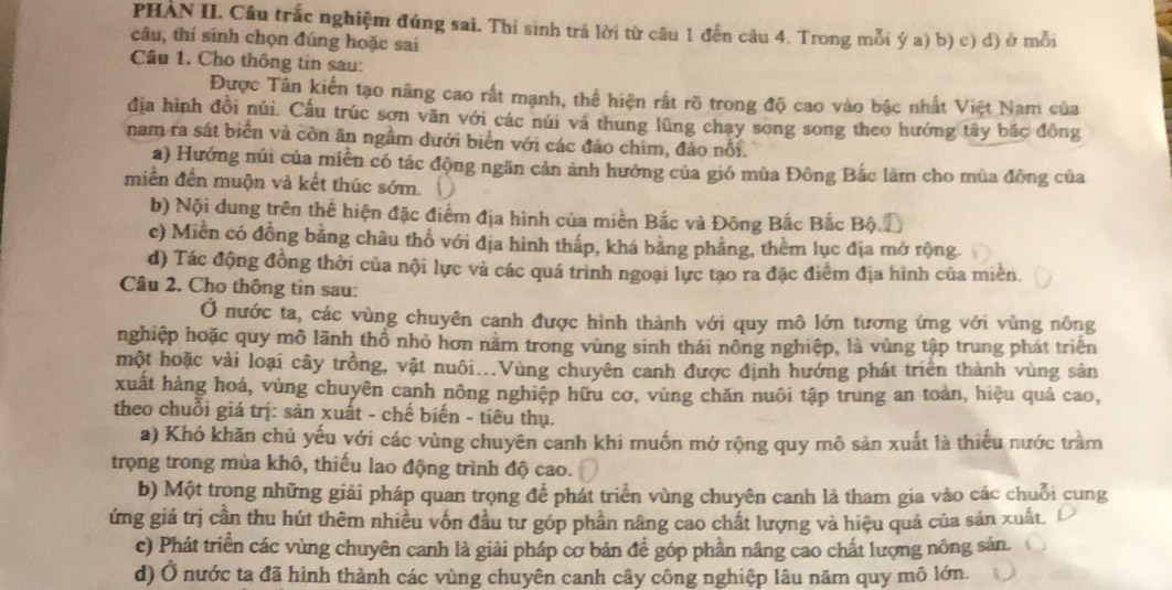 PHAN II. Câu trắc nghiệm đứng sai. Thí sinh trá lời từ câu 1 đến câu 4. Trong mỗi ý a) b) c) d) ở mỗi
câu, thí sinh chọn đúng hoặc sai
Câu 1. Cho thông tin sau:
Được Tân kiến tạo nâng cao rất mạnh, thể hiện rất rõ trong độ cao vào bậc nhất Việt Nam của
địa hình đồi núi. Cấu trúc sơn văn với các núi và thung lũng chạy song song theo hướng tây bắc đồng
nam ra sát biển và còn ăn ngầm dưới biển với các đảo chim, đảo nổi.
a) Hướng núi của miền có tác động ngăn cản ảnh hướng của gió mùa Đông Bắc làm cho mùa đông của
miền đến muộn và kết thúc sớm.
b) Nội dung trên thể hiện đặc điểm địa hình của miền Bắc và Đông Bắc Bắc Bộc
c) Miền có đồng bằng châu thổ với địa hình thấp, khá bằng phẳng, thêm lục địa mở rộng.
d) Tác động đồng thời của nội lực và các quá trình ngoại lực tạo ra đặc điểm địa hình của miền.
Câu 2. Cho thông tin sau:
Ở nước ta, các vùng chuyên canh được hình thành với quy mô lớn tương ứng với vùng nông
nghiệp hoặc quy mô lãnh thổ nhỏ hơn năm trong vùng sinh thái nông nghiệp, là vùng tập trung phát triện
một hoặc vài loại cây trồng, vật nuôi...Vùng chuyên canh được định hướng phát triển thành vùng sản
xuất hàng hoá, vùng chuyên canh nông nghiệp hữu cơ, vùng chăn nuôi tập trung an toàn, hiệu quả cao,
theo chuỗi giá trị: sản xuất - chế biến - tiêu thụ.
a) Khó khăn chủ yếu với các vùng chuyên canh khi muốn mở rộng quy mô sản xuất là thiếu nước trầm
trọng trong mùa khô, thiếu lao động trình độ cao.
b) Một trong những giải pháp quan trọng để phát triển vùng chuyên canh là tham gia vào các chuỗi cung
ứng giá trị cần thu hút thêm nhiều vốn đầu tư góp phần nâng cao chất lượng và hiệu quả của sản xuất. 1
c) Phát triển các vùng chuyên canh là giải pháp cơ bản đề góp phần nâng cao chất lượng nông sản.
d) Ở nước ta đã hình thành các vùng chuyên canh cây công nghiệp lâu năm quy mô lớn.