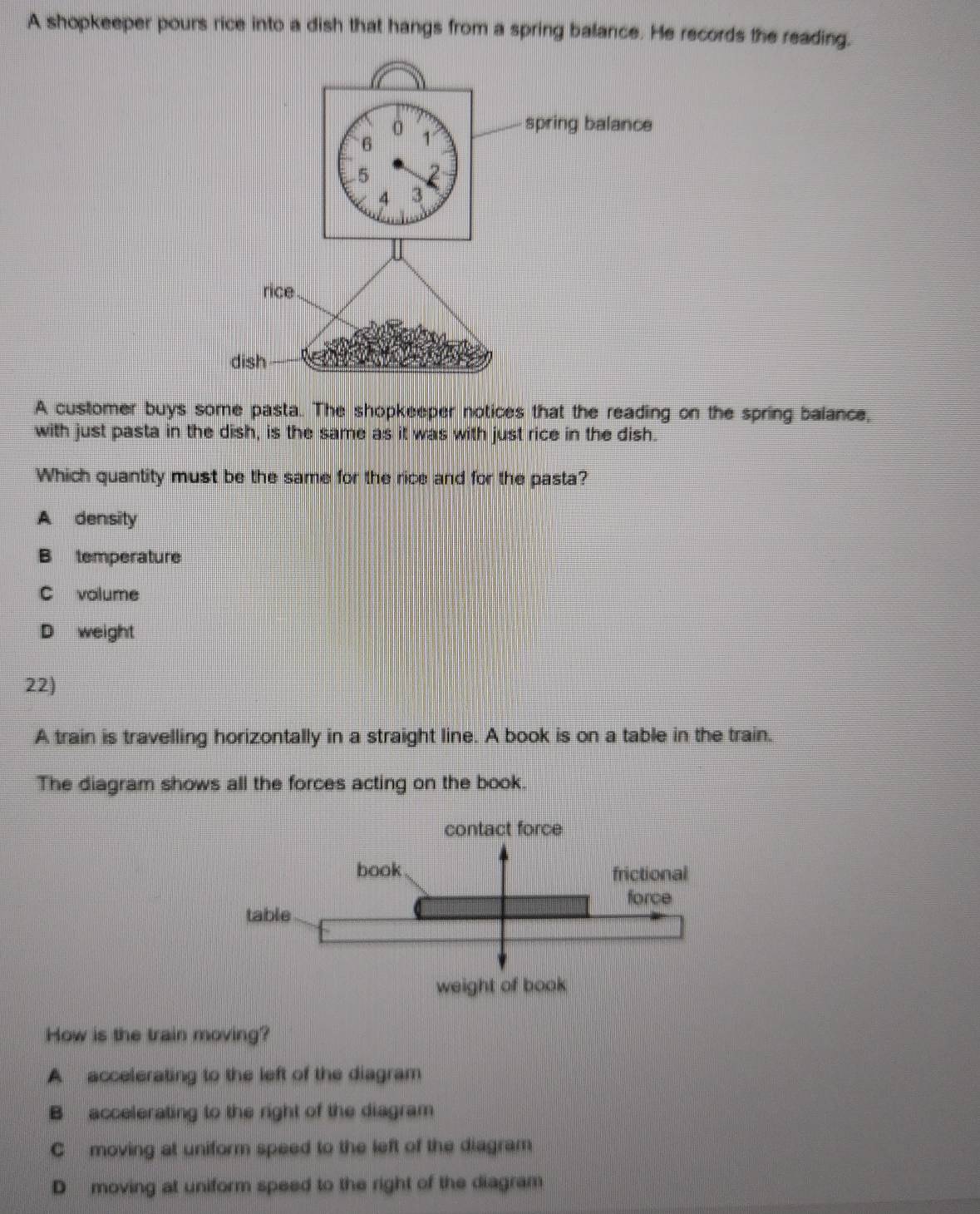 A shopkeeper pours rice into a dish that hangs from a spring balance. He records the reading.
A customer buys some pasta. The shopkeeper notices that the reading on the spring balance,
with just pasta in the dish, is the same as it was with just rice in the dish.
Which quantity must be the same for the rice and for the pasta?
A density
B temperature
C volume
D weight
22)
A train is travelling horizontally in a straight line. A book is on a table in the train.
The diagram shows all the forces acting on the book.
How is the train moving?
A accelerating to the left of the diagram
B accelerating to the right of the diagram
C moving at uniform speed to the left of the diagram
D moving at uniform speed to the right of the diagram