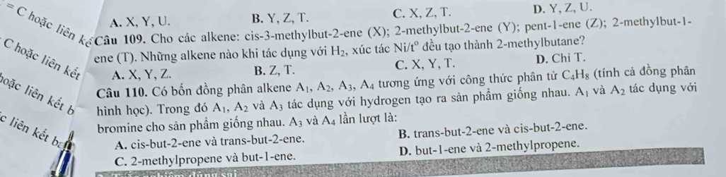 =C
A. X, Y, U. B. Y, Z, T. C. X, Z, T. D. Y, Z, U.
l hoặc liên kế Câu 109. Cho các alkene: cis -3 -methylbut -2 -ene (X); 2 -methylbut -2 -ene (Y); pent -1 -ene (Z); 2 -methylbut -1 -
ene (T). Những alkene nào khi tác dụng với H_2 , xúc tác Ni/t° đều tạo thành 2 -methylbutane?
C hoặc liên kết A. X, Y, Z.
B. Z, T. C. X, Y, T. D. Chi T.
Câu 110. Có bốn đồng phân alkene A_1, A_2, A_3, A_4 tương ứng với công thức phân tử C_4H_8 (tính cả đồng phân
oặc liên kết b hình học). Trong đó A_1, A_2 và A_3 tác dụng với hydrogen tạo ra sản phẩm giống nhau. A_1 và A_2 tác dụng với
bromine cho sản phầm giống nhau. A_3 và A_4 ần lượt là:
c liên kết bat A. cis-but -2 -ene và trans-but -2 -ene.
B. trans-but -2 -ene và cis-but -2 -ene.
C. 2 -methylpropene và but -1 -ene. D. but -1 -ene và 2 -methylpropene.