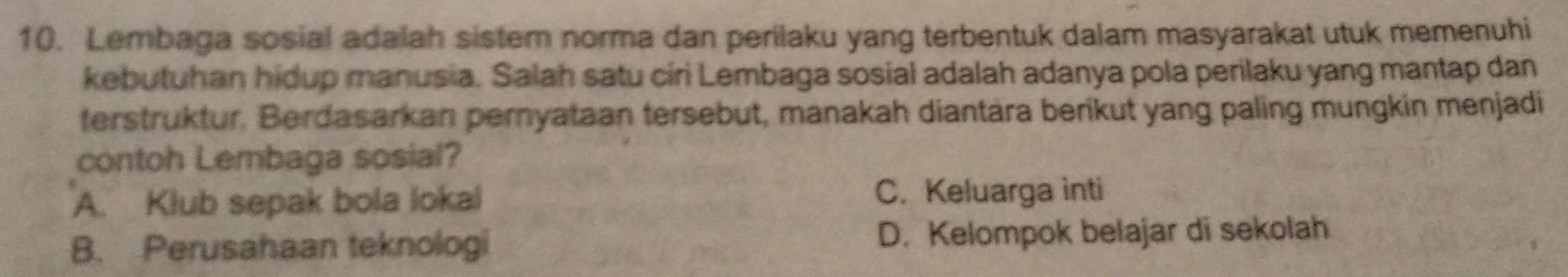 Lembaga sosial adalah sistem norma dan perilaku yang terbentuk dalam masyarakat utuk memenuhi
kebutuhan hidup manusia. Salah satu ciri Lembaga sosial adalah adanya pola perilaku yang mantap dan
terstruktur. Berdasarkan pernyataan tersebut, manakah diantära berikut yang paling mungkin menjadi
contoh Lembaga sosial?
A. Klub sepak bola lokal C. Keluarga inti
B. Perusahaan teknologi D. Kelompok belajar di sekolah