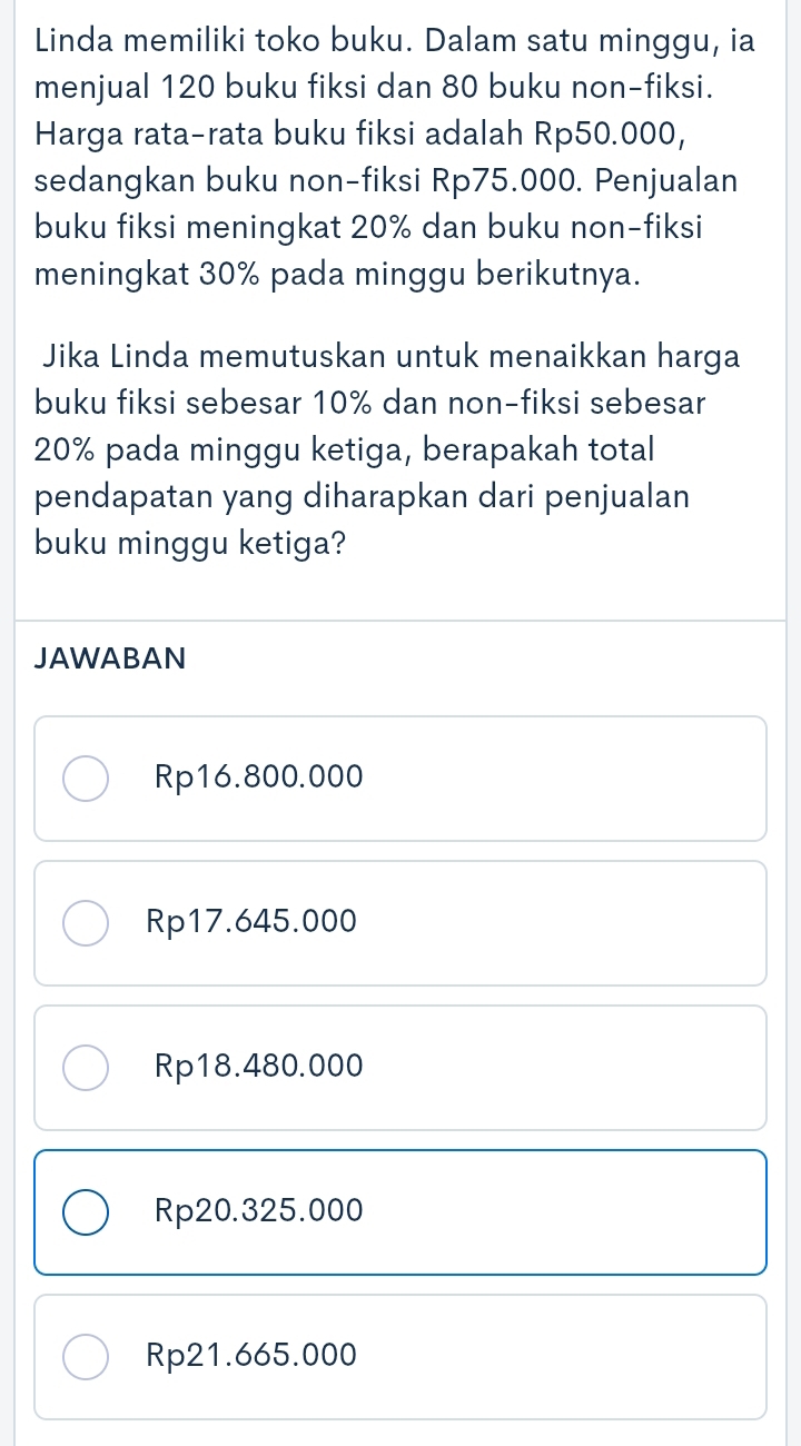 Linda memiliki toko buku. Dalam satu minggu, ia
menjual 120 buku fiksi dan 80 buku non-fiksi.
Harga rata-rata buku fiksi adalah Rp50.000,
sedangkan buku non-fiksi Rp75.000. Penjualan
buku fiksi meningkat 20% dan buku non-fiksi
meningkat 30% pada minggu berikutnya.
Jika Linda memutuskan untuk menaikkan harga
buku fiksi sebesar 10% dan non-fiksi sebesar
20% pada minggu ketiga, berapakah total
pendapatan yang diharapkan dari penjualan
buku minggu ketiga?
JAWABAN
Rp16.800.000
Rp17.645.000
Rp18.480.000
Rp20.325.000
Rp21.665.000