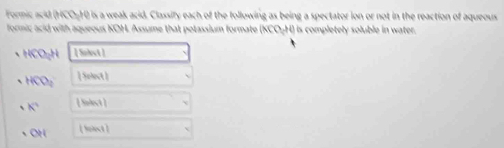 Formic acid (HCO-H) is a weak acid. Classify each of the following as being a spectator ion or not in the reaction of aqueous 
formic acid with aqueous KOH. Assume that potassium formate (KCO+H) is completely soluble in water
KOH [ Salect ]
HCD_2 [ Select] 
K^ [ Snlect ]
aparallel [ 59st ]