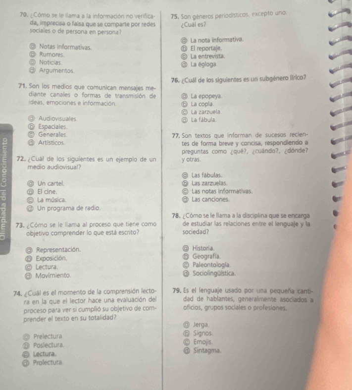 ¿Cómo se le llama a la información no verifica- 75, Son géneros periodísticos, excepto uno.
da, imprecisa o falsa que se comparte por redes ¿Cual es?
sociales o de persona en persona?
@ La nota informativa.
◎ Notas informativas. ⑥ El reportaje.
⑥ Rumores. © La entrevista
◎ Noticias. ③ La égloga.
@ Argumentos
71. Son los medios que comunican mensajes me- 76. ¿Cuál de los siguientes es un subgénero lírico?
diante canales o formas de transmisión de @ La epopeya
ideas, emociones e información. ⓑ La copla.
© La zarzuela.
@ Audiovisuales. @ La fábula.
⑥ Espaciales.
© Generales. 77, Son textos que informan de sucesos recien-
8 @ Artísticos tes de forma breve y concisa, respondiendo a
preguntas como ¿qué?, ¿cuándo?, ¿dónde?
72. ¿Cuál de los siguientes es un ejemplo de un y otras.
a medio audiovisual?
◎ Las fábulas.
@ Un cartel. ⑤ Las zarzuelas
ⓝ El cine. © Las notas informativas.
a © La música.  Las canciones.
~ @ Un programa de radio.
78. ¿Cómo se le llama a la disciplina que se encarga
73. ¿Cómo se le llama al proceso que tiene como de estudiar las relaciones entre el lenguaje y la
objetivo comprender lo que está escrito? sociedad?
@ Representación. @ Historia.
⑥ Exposición. ⓑ Geografía.
© Lectura. © Paleontología.
@ Movimiento. @ Sociolingülstica.
74. ¿Cuál es el momento de la comprensión lecto- 79. Es el lenguaje usado por una pequeña canti-
ra en la que el lector hace una evaluación del dad de hablantes, generalmente asociados a
proceso para ver si cumplió su objetivo de com- oficios, grupos sociales o profesiones.
prender el texto en su totalidad?
◎ Jerga
Prelectura ⓗ Signos.
⑪ Poslectura. ◎ Emojis.
© Lectura @ Sintagma.
@ Prolectura.