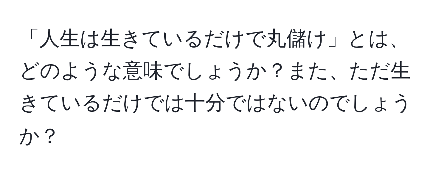 「人生は生きているだけで丸儲け」とは、どのような意味でしょうか？また、ただ生きているだけでは十分ではないのでしょうか？