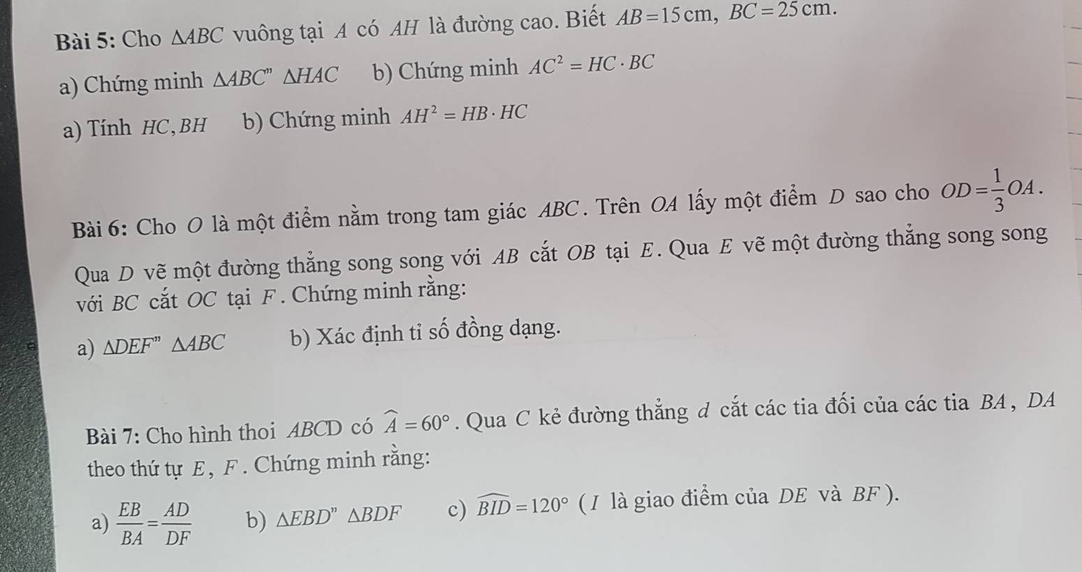 Cho △ ABC vuông tại A có AH là đường cao. Biết AB=15cm, BC=25cm. 
a) Chứng minh △ ABC''△ HAC b) Chứng minh AC^2=HC· BC
a) Tính HC, BH b) Chứng minh AH^2=HB· HC
Bài 6: Cho O là một điểm nằm trong tam giác ABC. Trên OA lấy một điểm D sao cho OD= 1/3 OA. 
Qua D vẽ một đường thẳng song song với AB cắt OB tại E. Qua E vẽ một đường thẳng song song 
với BC cắt OC tại F. Chứng minh rằng: 
a) △ DEF'' △ ABC b) Xác định tỉ số đồng dạng. 
Bài 7: Cho hình thoi ABCD có widehat A=60°. Qua C kẻ đường thẳng d cắt các tia đối của các tia BA , DA 
theo thứ tự E , F. Chứng minh rằng: 
a)  EB/BA = AD/DF  b) △ EBD''△ BDF c) widehat BID=120° (1 là giao điểm của DE và BF ).