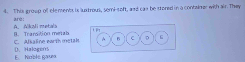 This group of elements is lustrous, semi-soft, and can be stored in a container with air. They
are:
A. Alkali metals
B. Transition metals
C. Alkaline earth metals
D、 Halogens
E. Noble gases