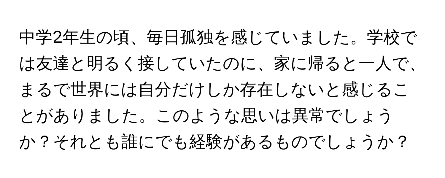 中学2年生の頃、毎日孤独を感じていました。学校では友達と明るく接していたのに、家に帰ると一人で、まるで世界には自分だけしか存在しないと感じることがありました。このような思いは異常でしょうか？それとも誰にでも経験があるものでしょうか？