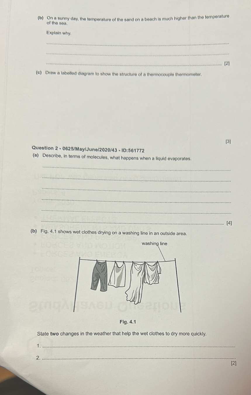 On a sunny day, the temperature of the sand on a beach is much higher than the temperature 
of the sea. 
Explain why. 
_ 
_ 
_[2] 
(c) Draw a labelled diagram to show the structure of a thermocouple thermometer. 
[3] 
Question 2 - 0625/May/June/2020/43 - ID:561772 
(a) Describe, in terms of molecules, what happens when a liquid evaporates. 
_ 
_ 
_ 
_ 
_ 
_ 
[4] 
(b) Fig. 4.1 shows wet clothes drying on a washing line in an outside area. 
washing line 
Fig. 4.1 
State two changes in the weather that help the wet clothes to dry more quickly. 
1._ 
2._ 
[2]