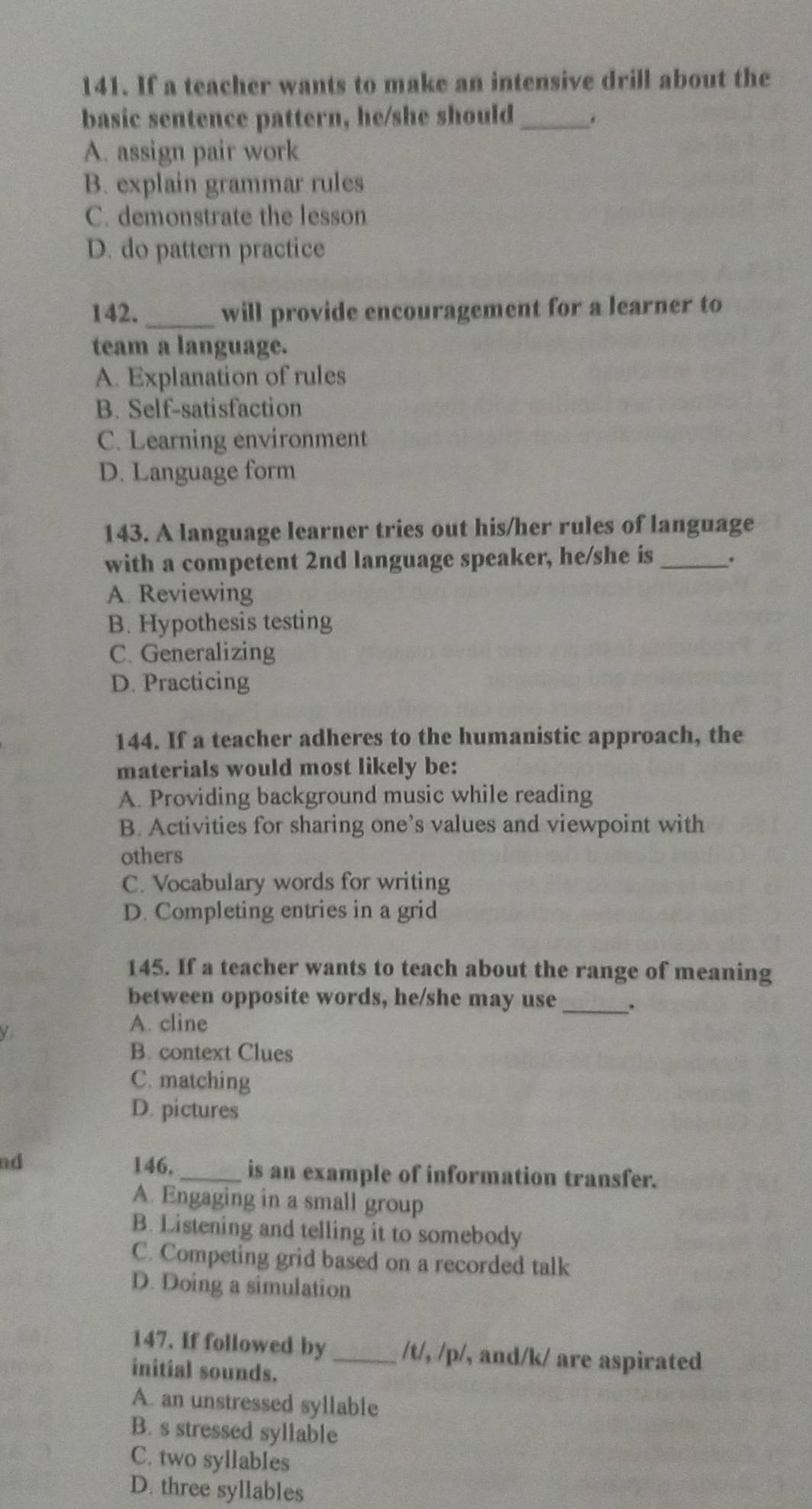 If a teacher wants to make an intensive drill about the
basic sentence pattern, he/she should_ .
A. assign pair work
B. explain grammar rules
C. demonstrate the lesson
D. do pattern practice
142. _will provide encouragement for a learner to
team a language.
A. Explanation of rules
B. Self-satisfaction
C. Learning environment
D. Language form
143. A language learner tries out his/her rules of language
with a competent 2nd language speaker, he/she is_ .
A. Reviewing
B. Hypothesis testing
C. Generalizing
D. Practicing
144. If a teacher adheres to the humanistic approach, the
materials would most likely be:
A. Providing background music while reading
B. Activities for sharing one’s values and viewpoint with
others
C. Vocabulary words for writing
D. Completing entries in a grid
145. If a teacher wants to teach about the range of meaning
between opposite words, he/she may use_
A. cline
B. context Clues
C. matching
D. pictures
nd 146._ is an example of information transfer.
A. Engaging in a small group
B. Listening and telling it to somebody
C. Competing grid based on a recorded talk
D. Doing a simulation
147. If followed by_ /t/, /p/, and/k/ are aspirated
initial sounds.
A. an unstressed syllable
B. s stressed syllable
C. two syllables
D. three syllables