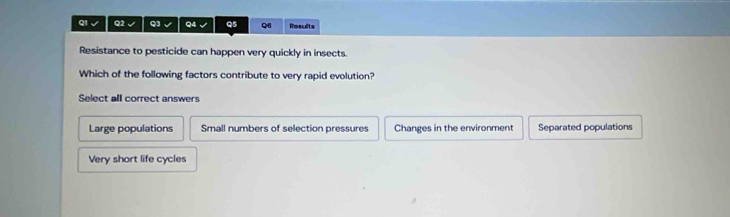 a Q2 Q3 Q4 Q5 Q8 Results
Resistance to pesticide can happen very quickly in insects.
Which of the following factors contribute to very rapid evolution?
Select all correct answers
Large populations Small numbers of selection pressures Changes in the environment Separated populations
Very short life cycles