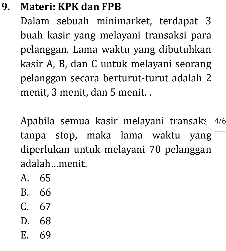 Materi: KPK dan FPB
Dalam sebuah minimarket, terdapat 3
buah kasir yang melayani transaksi para
pelanggan. Lama waktu yang dibutuhkan
kasir A, B, dan C untuk melayani seorang
pelanggan secara berturut-turut adalah 2
menit, 3 menit, dan 5 menit. .
Apabila semua kasir melayani transaks 4/6
tanpa stop, maka lama waktu yang
diperlukan untuk melayani 70 pelanggan
adalah...menit.
A. 65
B. 66
C. 67
D. 68
E. 69