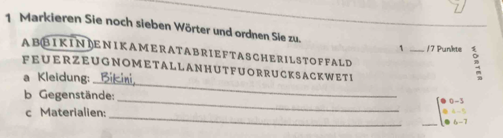 Markieren Sie noch sieben Wörter und ordnen Sie zu. 
1 _/7 Punkte 
AB BIKINIENIKAMERA T ABRI E F T ASCHERIL ST OFFALD 
_ 
FEUERZEUGNOMETALLANHUTFUORRUCKSACKWETI 
a Kleidung: 
b Gegenstände: 
_ 
0 -3
_ 
c Materialien: 
4 -5
_ 
6 -7