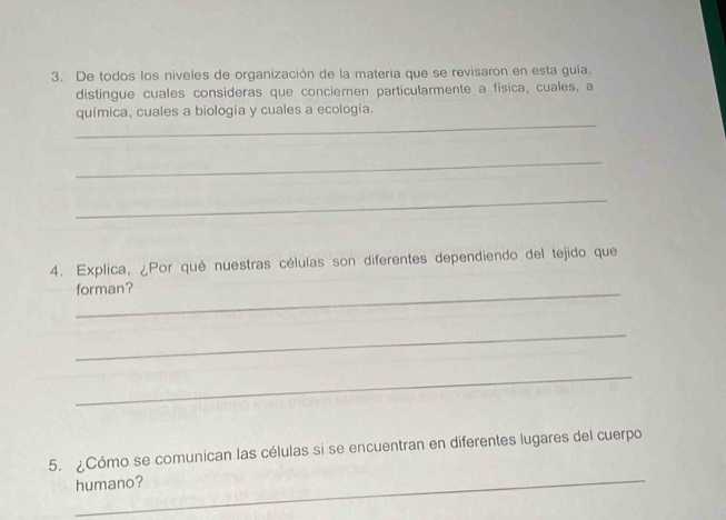 De todos los níveles de organización de la materia que se revisaron en esta guía, 
distingue cuales consideras que concieren particularmente a fisica, cuales, a 
_ 
química, cuales a biología y cuales a ecología. 
_ 
_ 
4. Explica, ¿Por qué nuestras células son diferentes dependiendo del tejido que 
_forman? 
_ 
_ 
_ 
5. ¿Cómo se comunican las células si se encuentran en diferentes lugares del cuerpo 
humano?