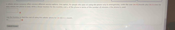 A reular phone company offers several different service optiens. One option, for people who plae on using the phone only in emergencies, costs the user $4.45/month plus $0.51/min for 
each minate the phone is used. Write a linear function for the monthly cost y of the phone in terms of the number of minutes r the phone is used. 
□  
K 
Ues the function to fiad the cost of uning the cellular phone for 16 min in 1 month. 
s () x
Sotmil Armss